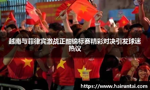 越南与菲律宾激战正酣锦标赛精彩对决引发球迷热议